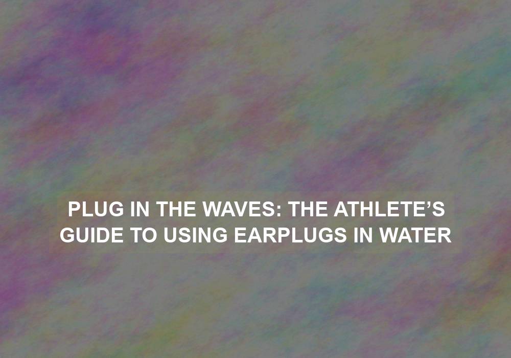 Plug in the Waves: The Athlete’s Guide to Using Earplugs in Water