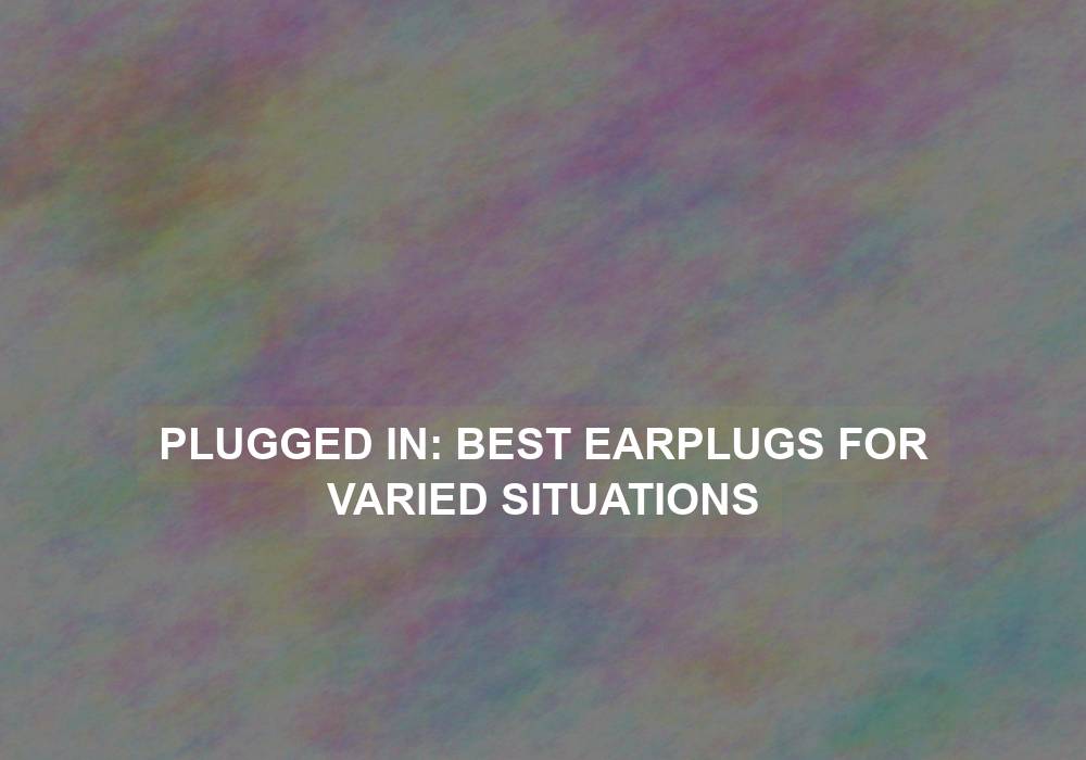 Plugged In: Best Earplugs for Varied Situations