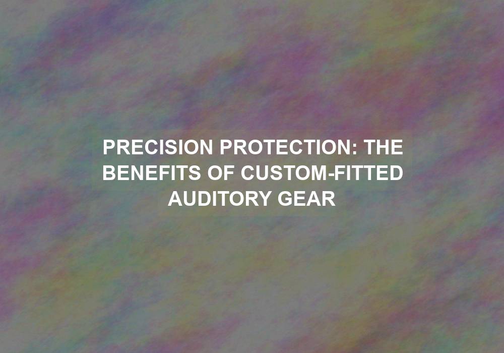 Precision Protection: The Benefits of Custom-Fitted Auditory Gear