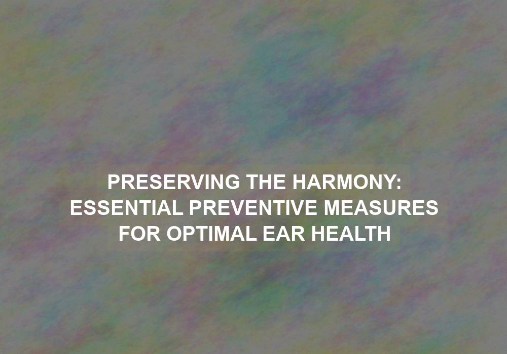 Preserving the Harmony: Essential Preventive Measures for Optimal Ear Health