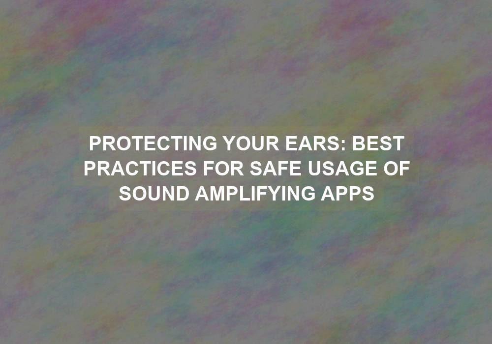 Protecting Your Ears: Best Practices for Safe Usage of Sound Amplifying Apps