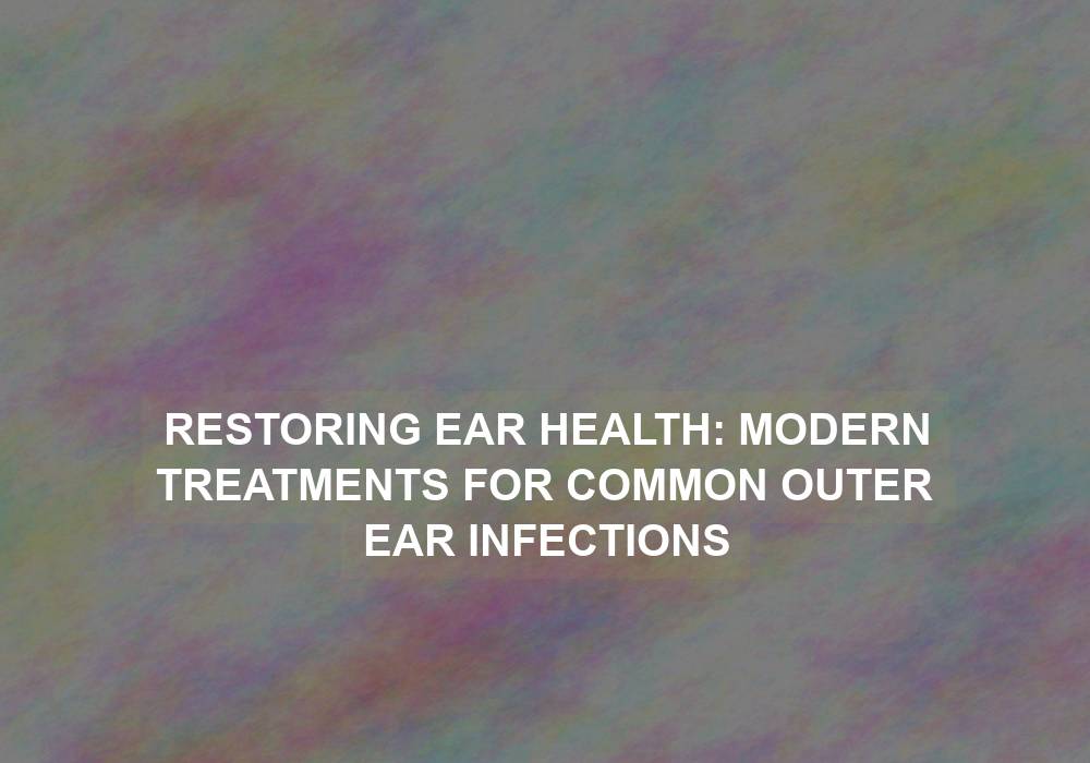 Restoring Ear Health: Modern Treatments for Common Outer Ear Infections