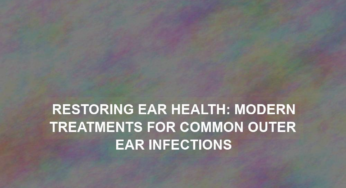 Restoring Ear Health: Modern Treatments for Common Outer Ear Infections