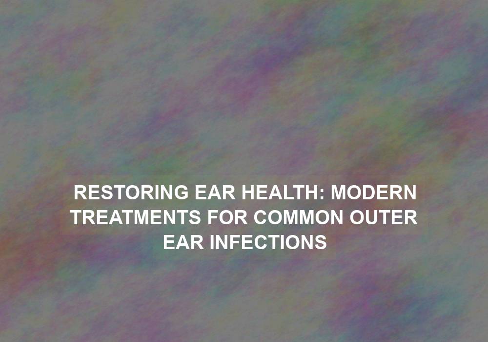 Restoring Ear Health: Modern Treatments for Common Outer Ear Infections