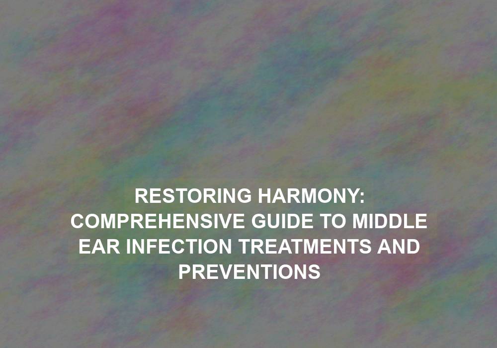 Restoring Harmony: Comprehensive Guide to Middle Ear Infection Treatments and Preventions