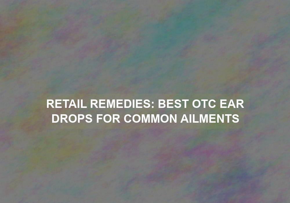 Retail Remedies: Best OTC Ear Drops for Common Ailments