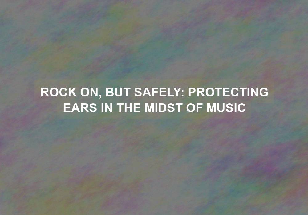 Rock On, But Safely: Protecting Ears in the Midst of Music