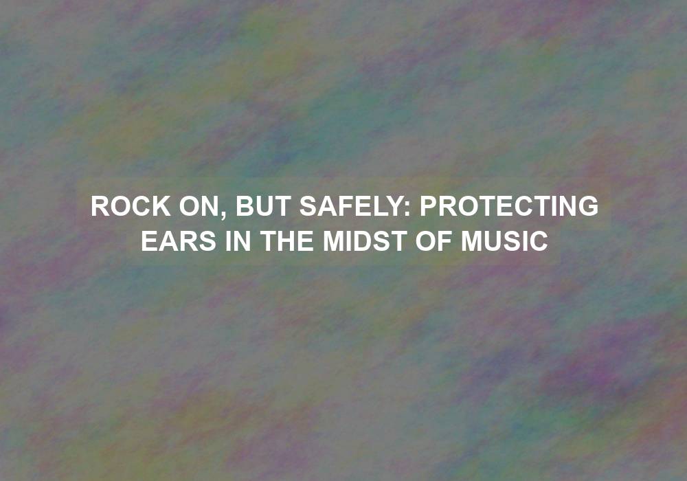 Rock On, But Safely: Protecting Ears in the Midst of Music