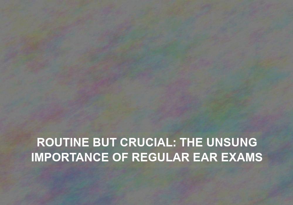 Routine but Crucial: The Unsung Importance of Regular Ear Exams