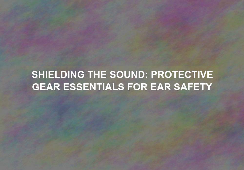 Shielding the Sound: Protective Gear Essentials for Ear Safety