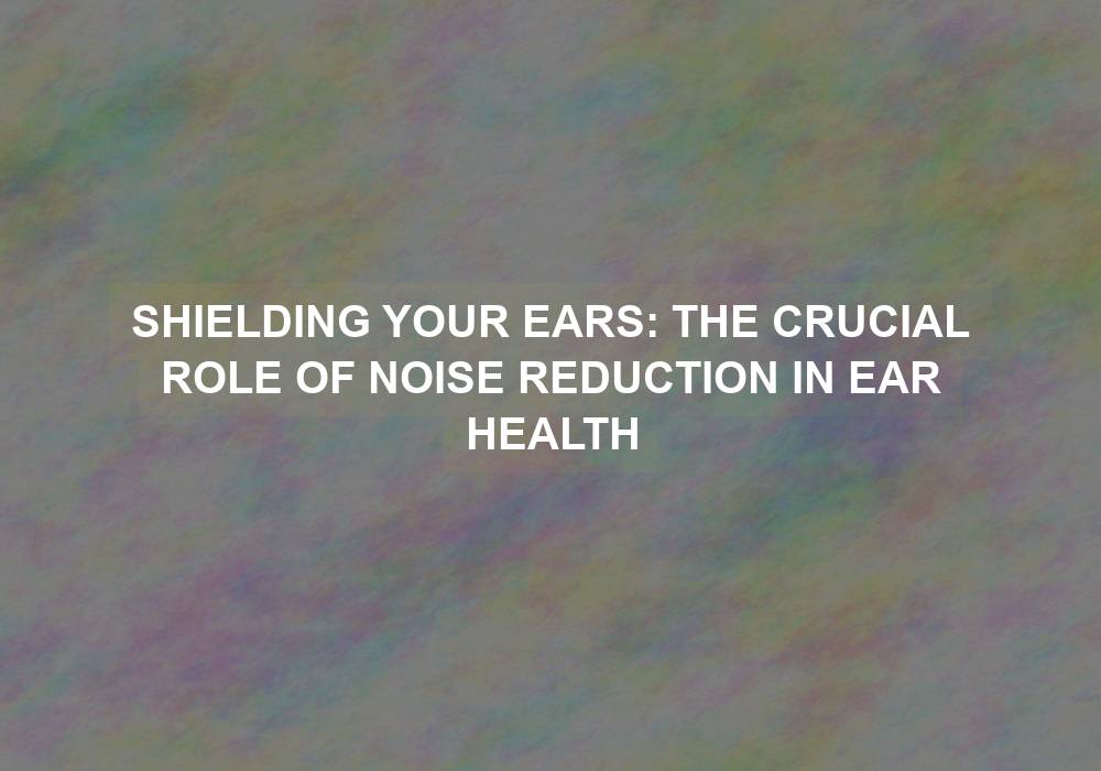Shielding Your Ears: The Crucial Role of Noise Reduction in Ear Health