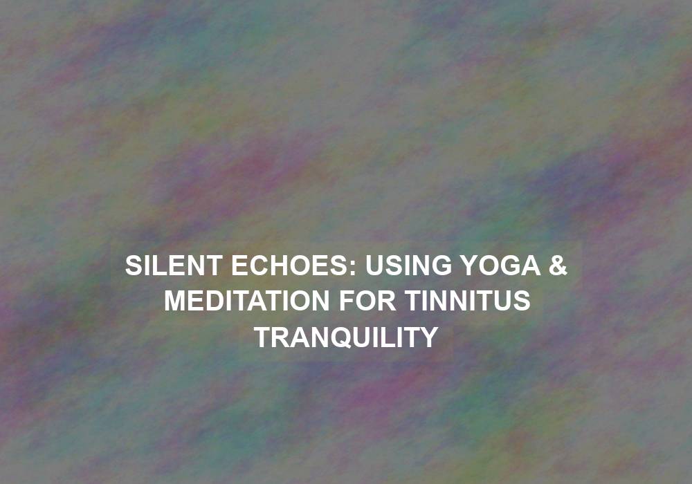 Silent Echoes: Using Yoga & Meditation for Tinnitus Tranquility