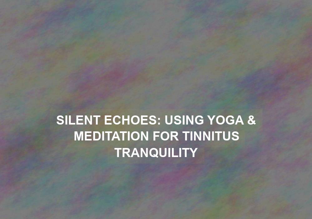 Silent Echoes: Using Yoga & Meditation for Tinnitus Tranquility