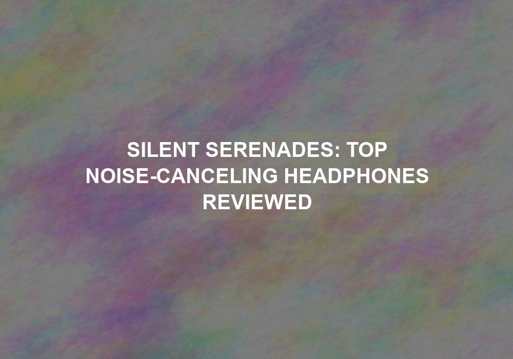 Silent Serenades: Top Noise-Canceling Headphones Reviewed