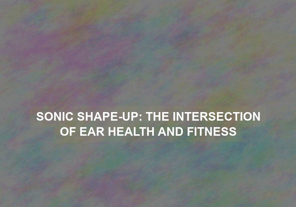 Sonic Shape-Up: The Intersection of Ear Health and Fitness