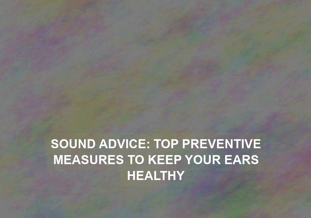Sound Advice: Top Preventive Measures to Keep Your Ears Healthy