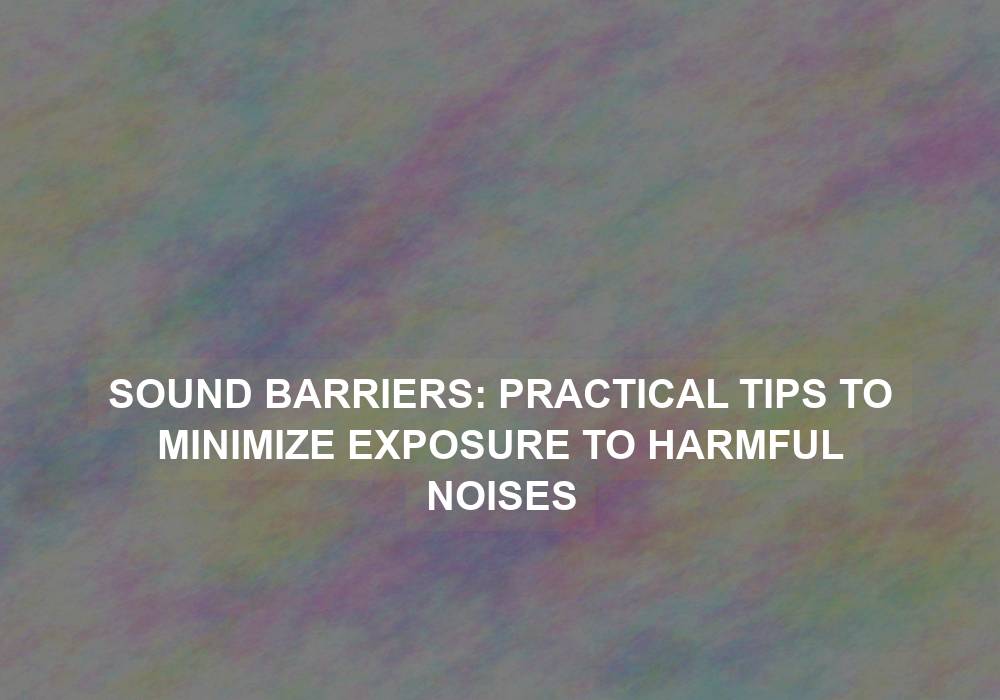 Sound Barriers: Practical Tips to Minimize Exposure to Harmful Noises