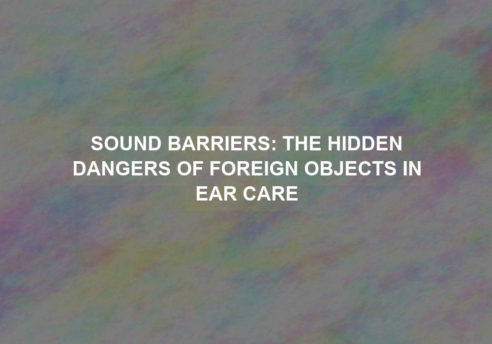 Sound Barriers: The Hidden Dangers of Foreign Objects in Ear Care