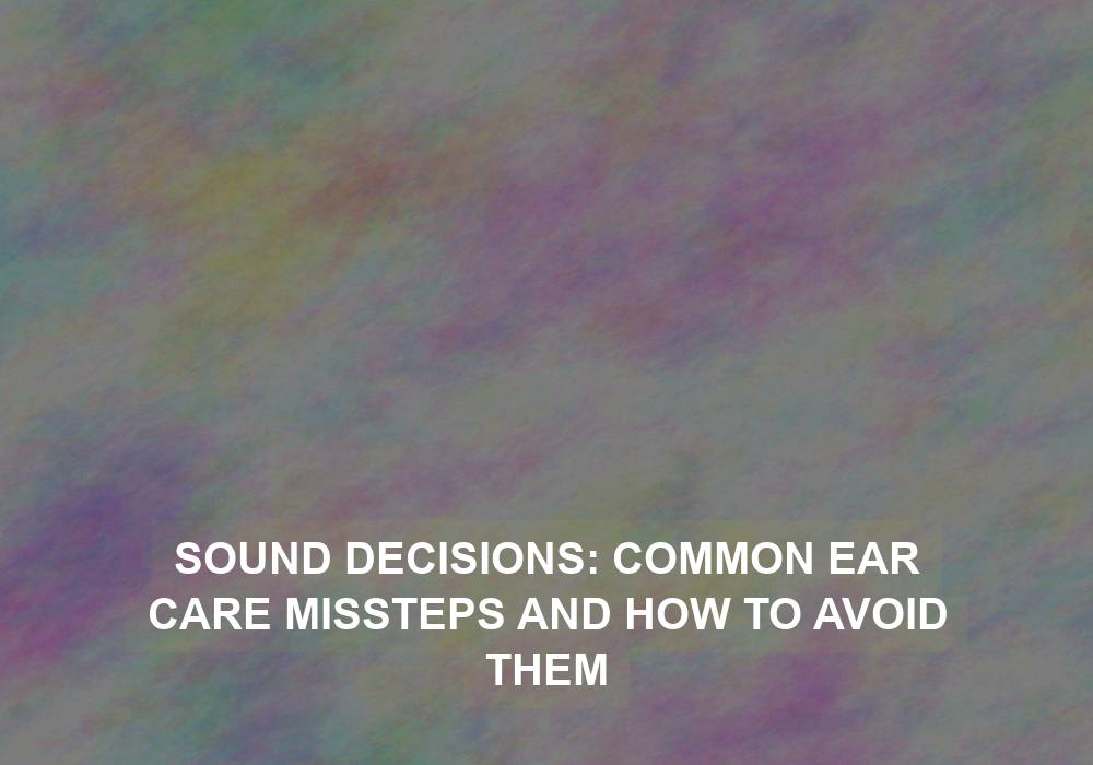 Sound Decisions: Common Ear Care Missteps and How to Avoid Them