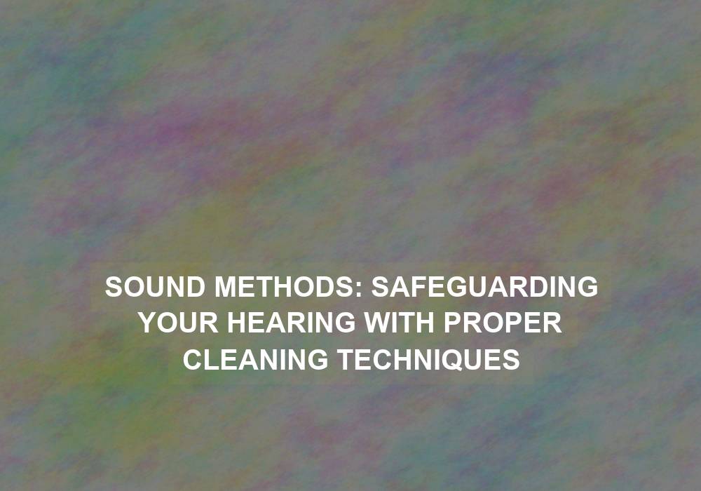 Sound Methods: Safeguarding Your Hearing with Proper Cleaning Techniques