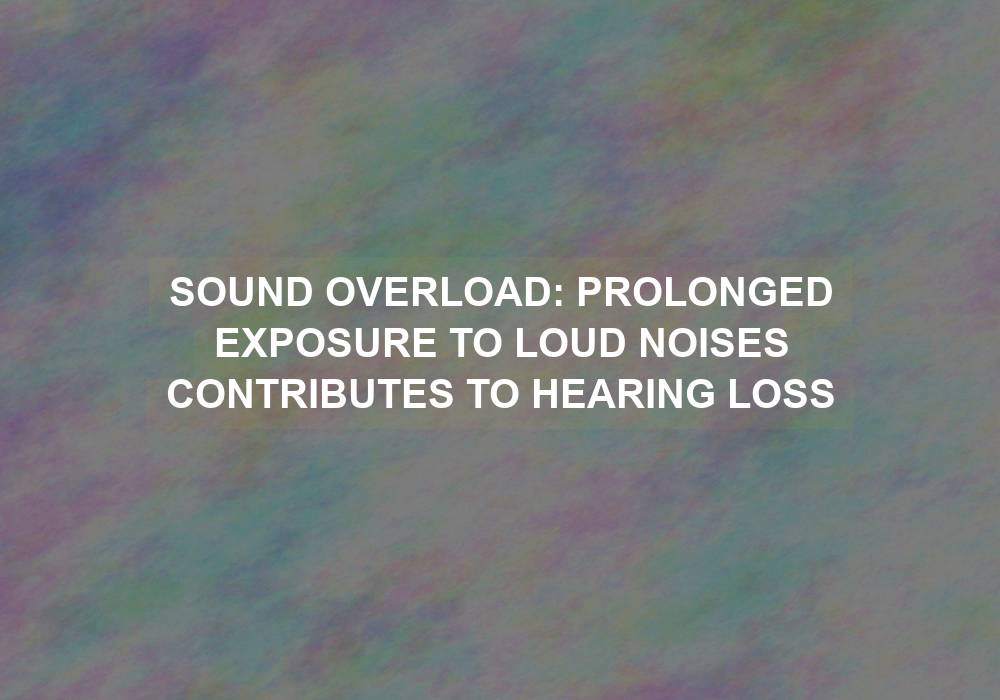 Sound Overload: Prolonged Exposure to Loud Noises Contributes to Hearing Loss