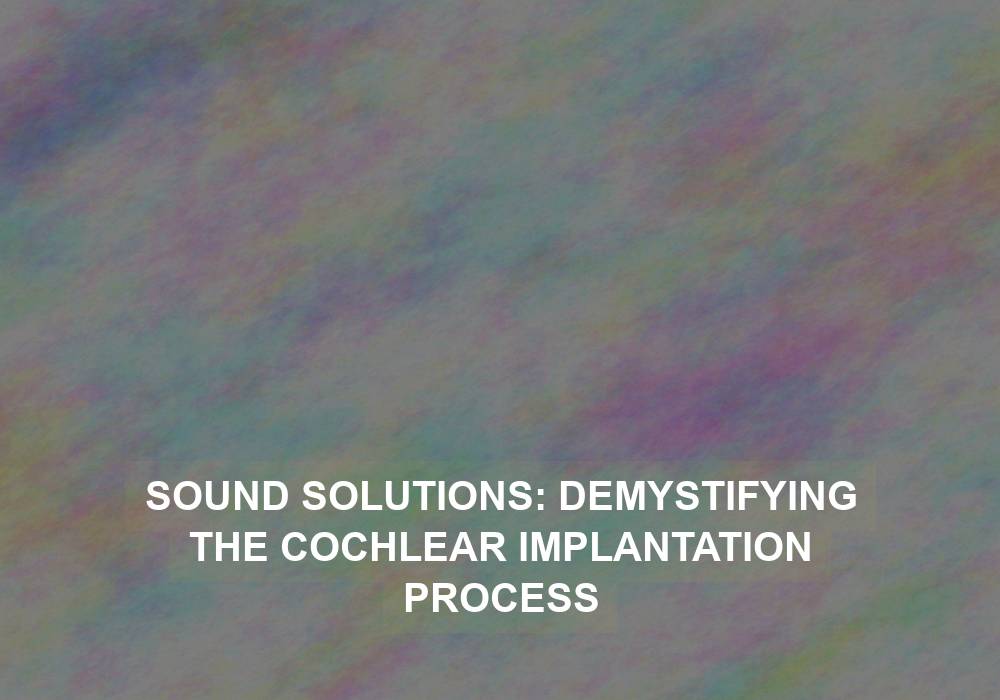 Sound Solutions: Demystifying the Cochlear Implantation Process