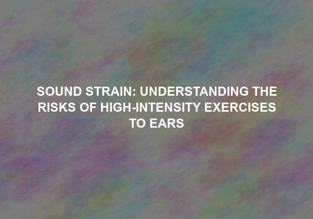 Sound Strain: Understanding the Risks of High-intensity Exercises to Ears