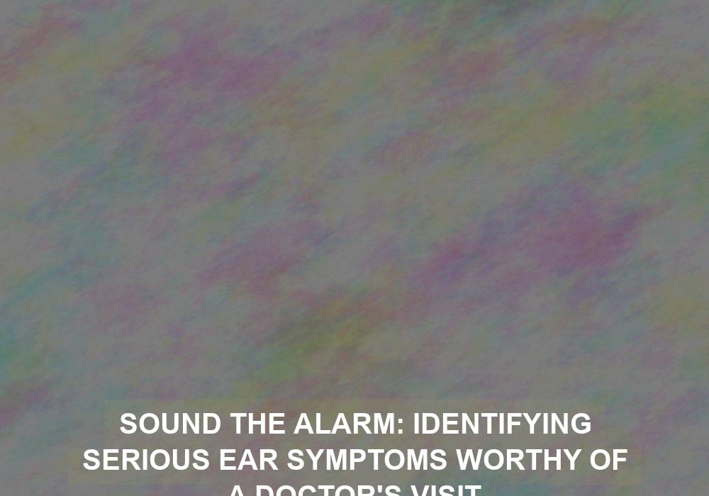 Sound the Alarm: Identifying Serious Ear Symptoms Worthy of a Doctor’s Visit