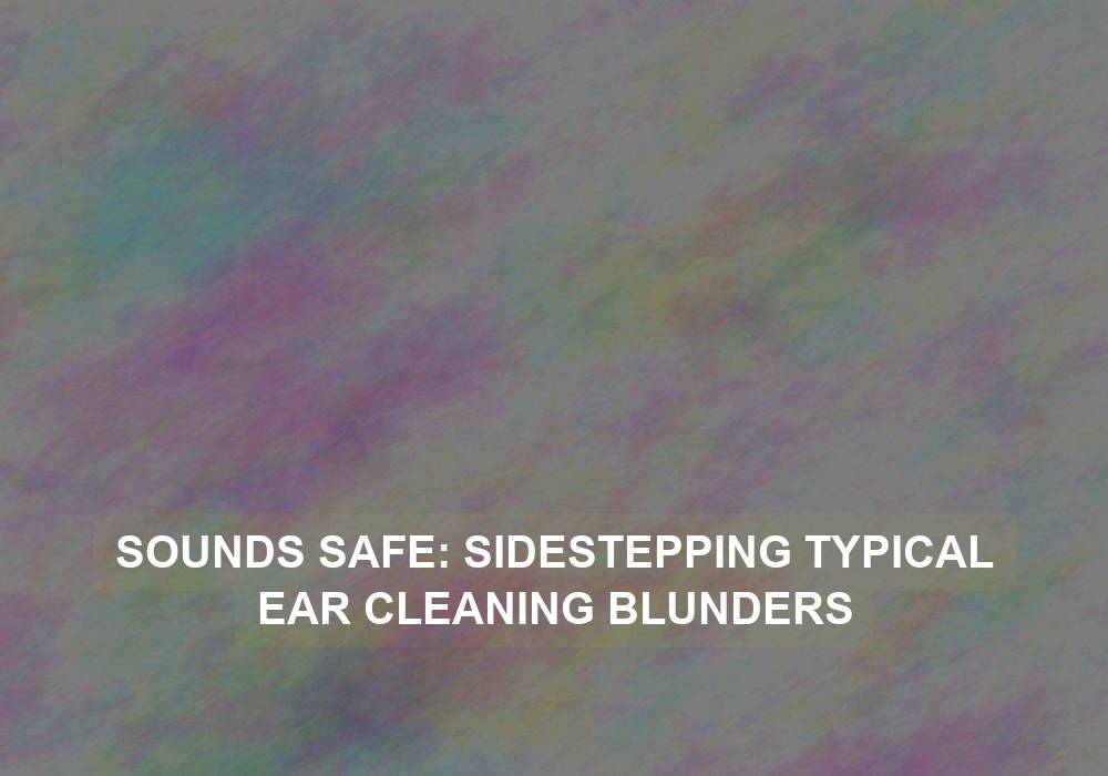 Sounds Safe: Sidestepping Typical Ear Cleaning Blunders