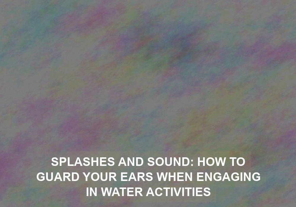 Splashes and Sound: How to Guard Your Ears When Engaging in Water Activities