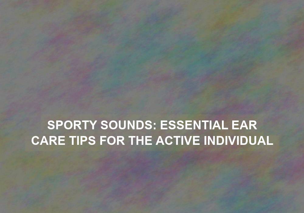 Sporty Sounds: Essential Ear Care Tips for the Active Individual