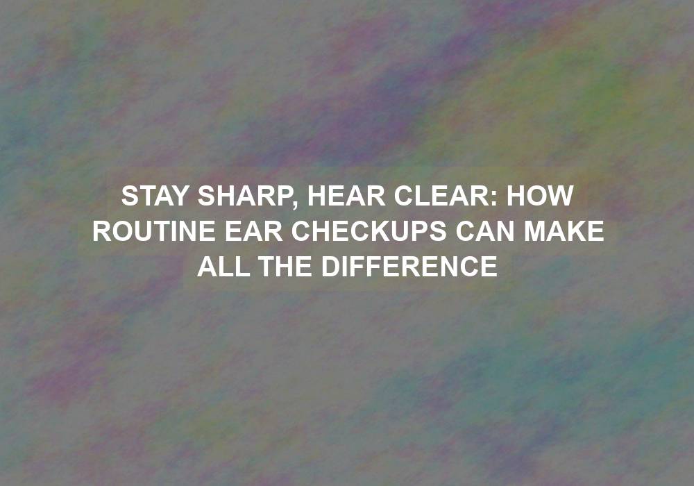 Stay Sharp, Hear Clear: How Routine Ear Checkups Can Make All the Difference
