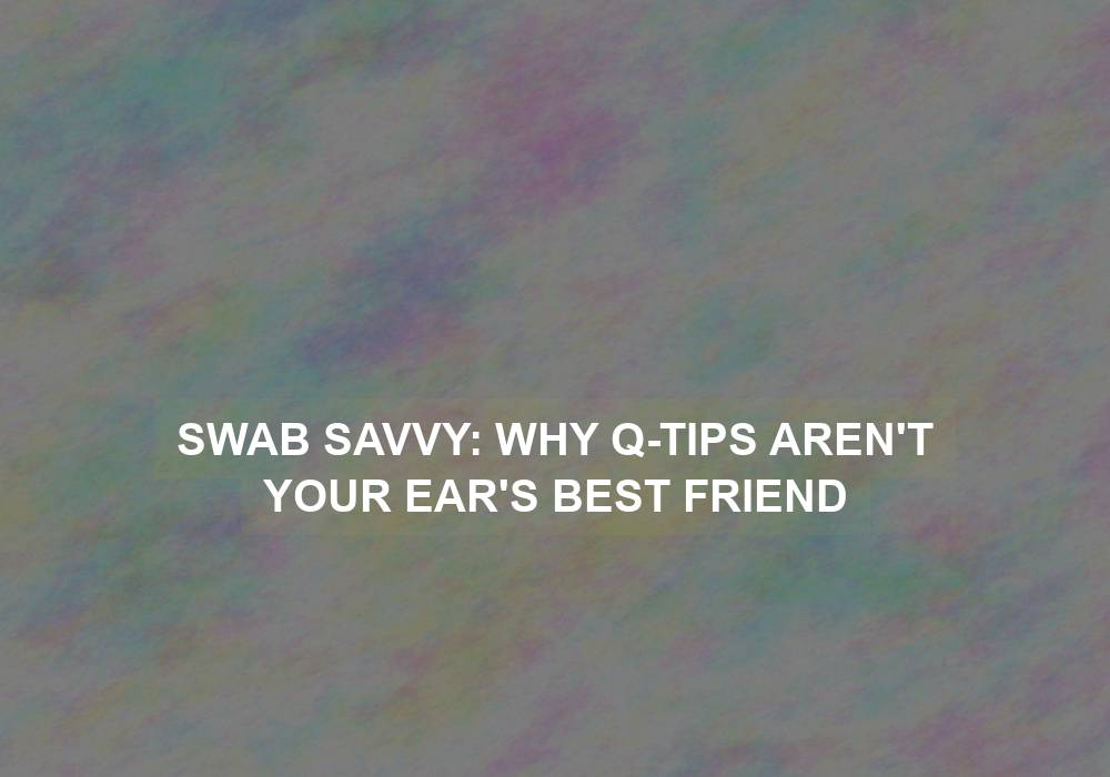 Swab Savvy: Why Q-tips Aren’t Your Ear’s Best Friend