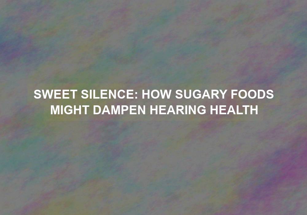 Sweet Silence: How Sugary Foods Might Dampen Hearing Health