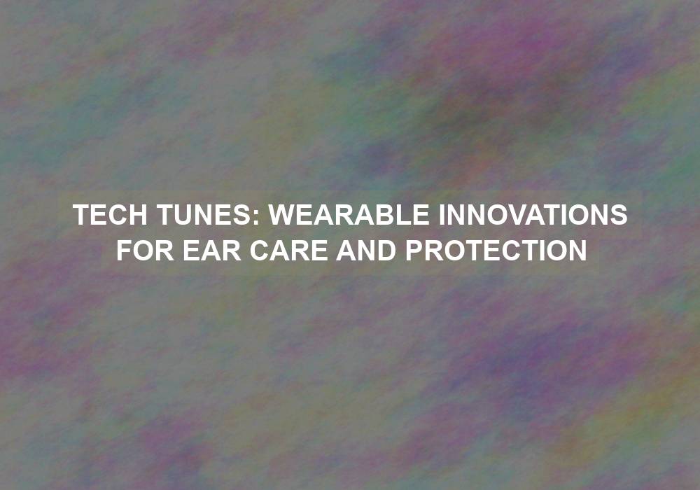 Tech Tunes: Wearable Innovations for Ear Care and Protection