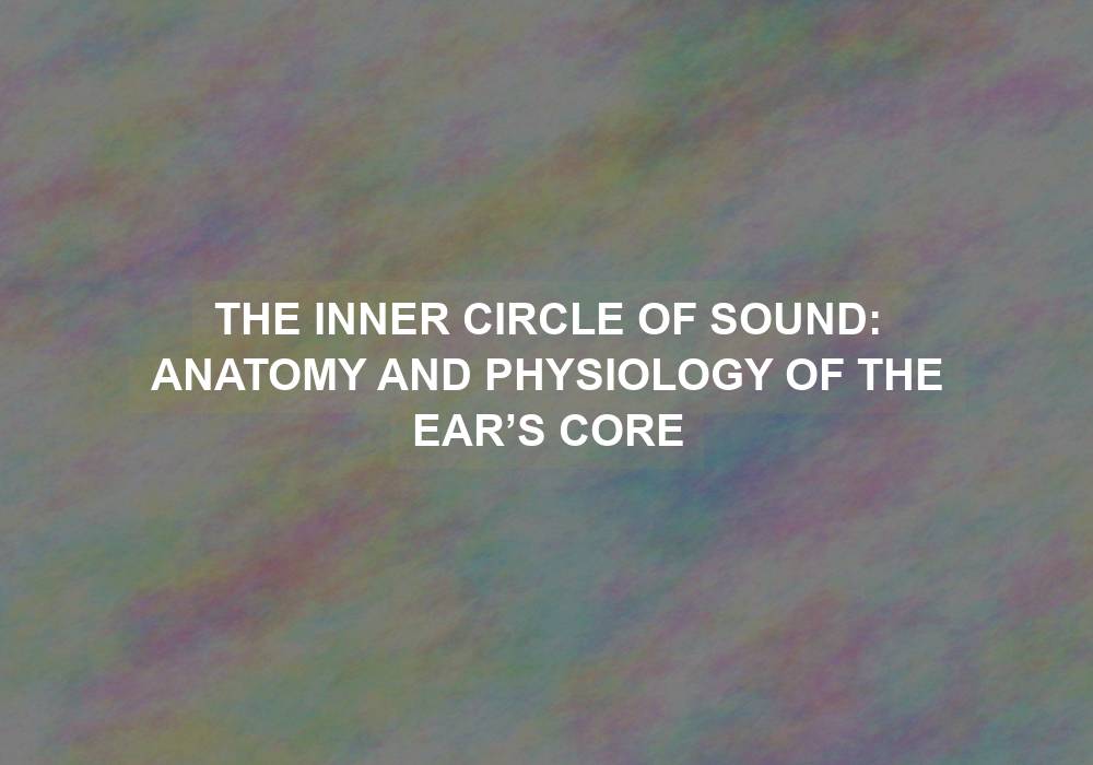 The Inner Circle of Sound: Anatomy and Physiology of the Ear’s Core