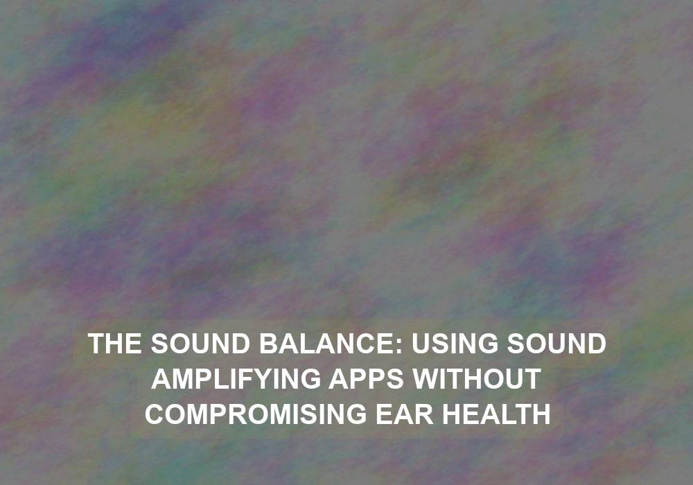 The Sound Balance: Using Sound Amplifying Apps Without Compromising Ear Health