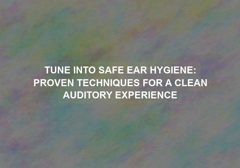 Tune into Safe Ear Hygiene: Proven Techniques for a Clean Auditory Experience