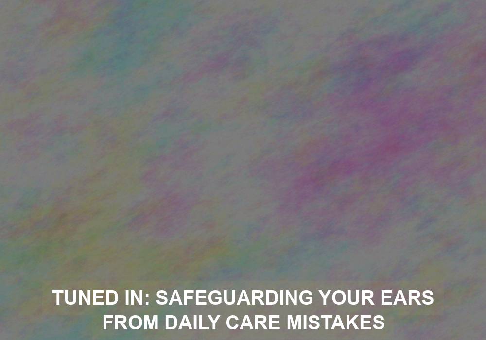 Tuned In: Safeguarding Your Ears from Daily Care Mistakes