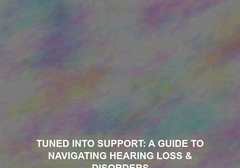 Tuned Into Support: A Guide to Navigating Hearing Loss & Disorders