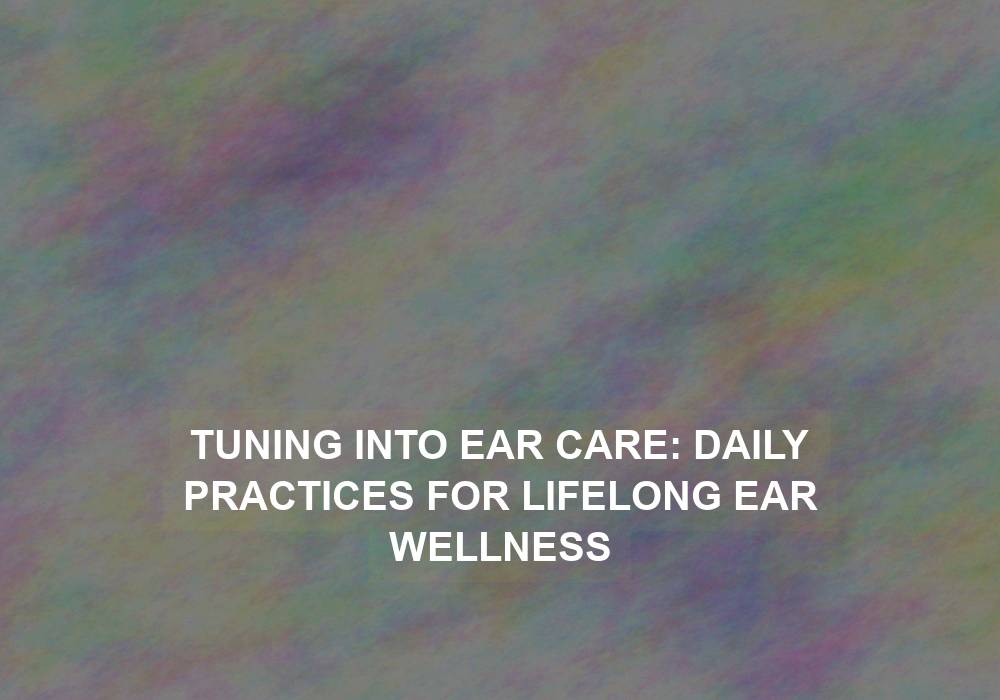 Tuning into Ear Care: Daily Practices for Lifelong Ear Wellness
