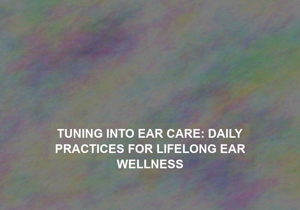 Tuning into Ear Care: Daily Practices for Lifelong Ear Wellness