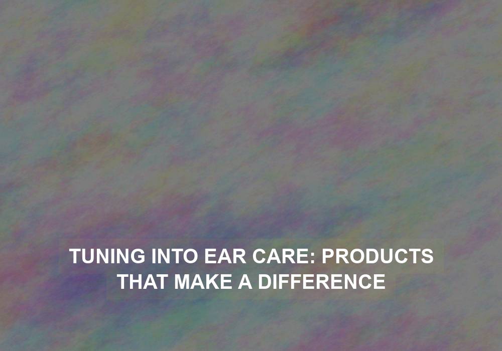 Tuning into Ear Care: Products that Make a Difference