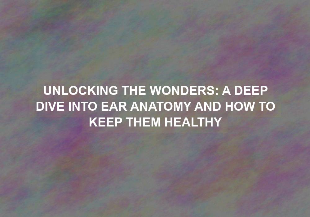 Unlocking the Wonders: A Deep Dive into Ear Anatomy and How to Keep Them Healthy