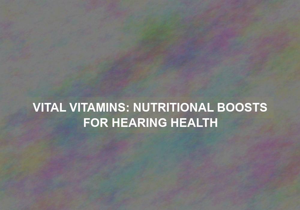 Vital Vitamins: Nutritional Boosts for Hearing Health