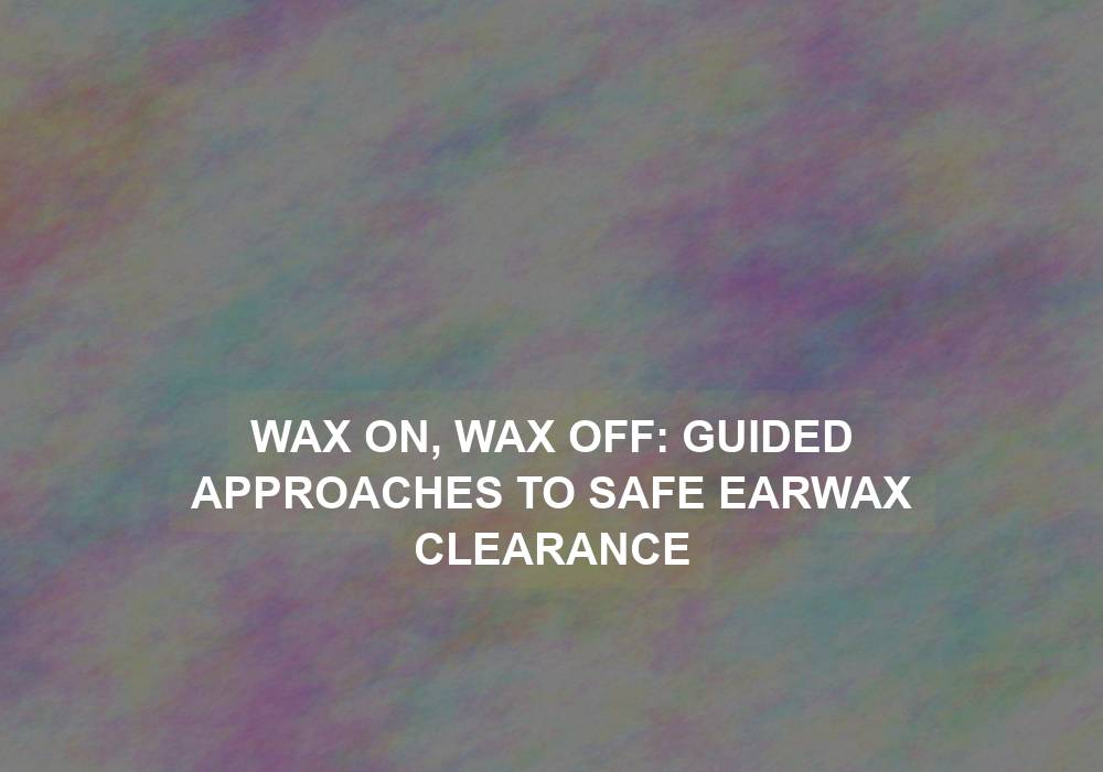 Wax On, Wax Off: Guided Approaches to Safe Earwax Clearance