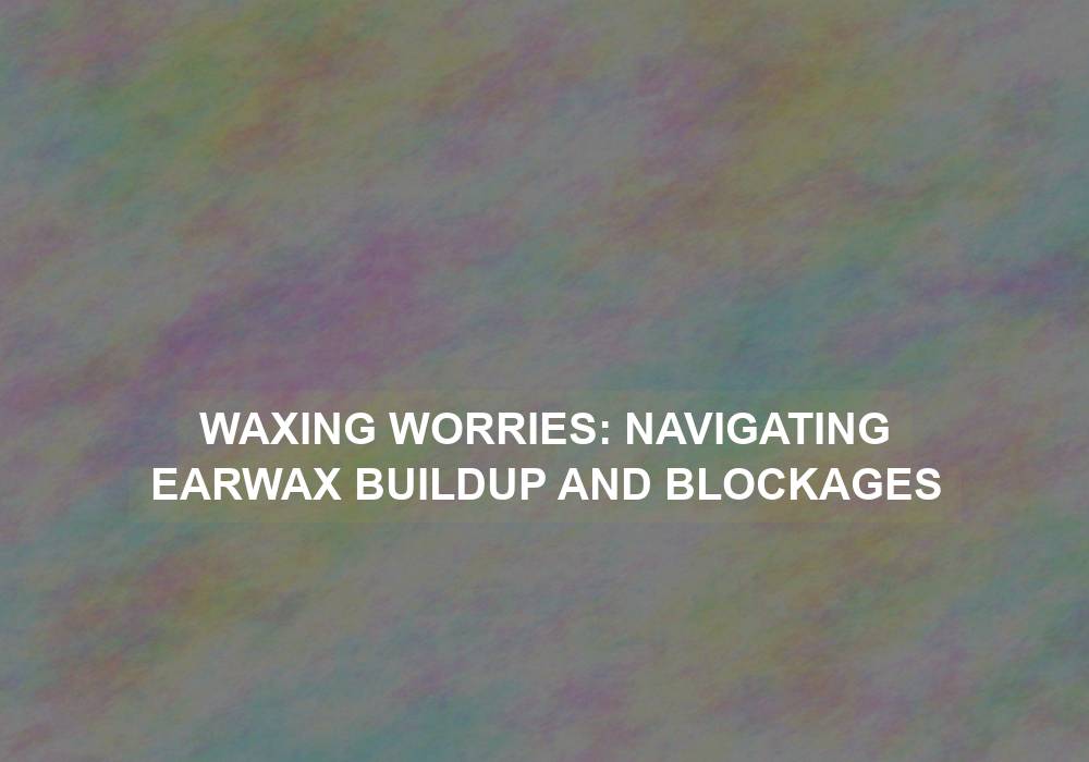 Waxing Worries: Navigating Earwax Buildup and Blockages