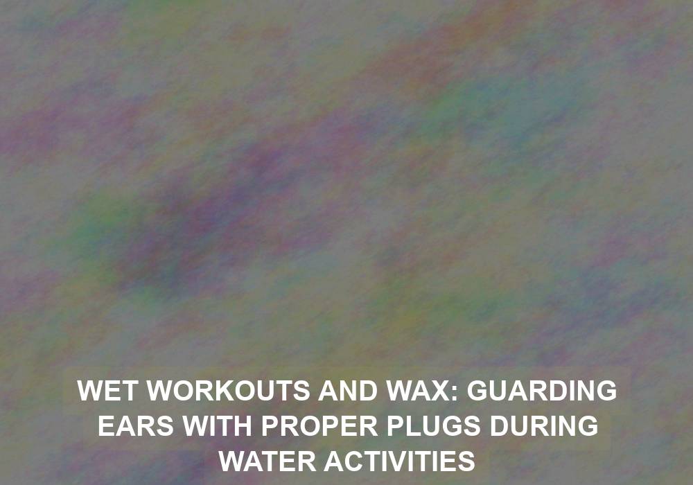 Wet Workouts and Wax: Guarding Ears with Proper Plugs during Water Activities