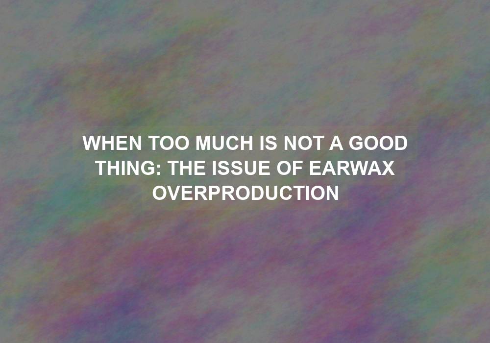 When Too Much is Not a Good Thing: The Issue of Earwax Overproduction