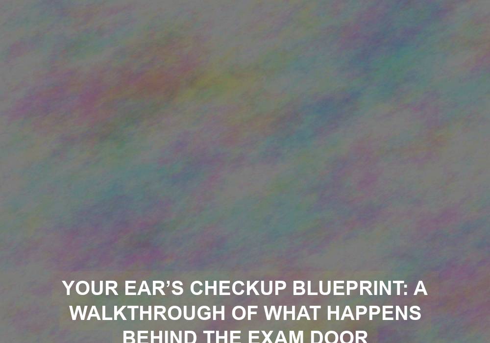Your Ear’s Checkup Blueprint: A Walkthrough of What Happens Behind the Exam Door